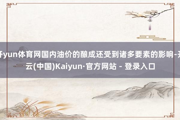 开yun体育网国内油价的酿成还受到诸多要素的影响-开云(中国)Kaiyun·官方网站 - 登录入口