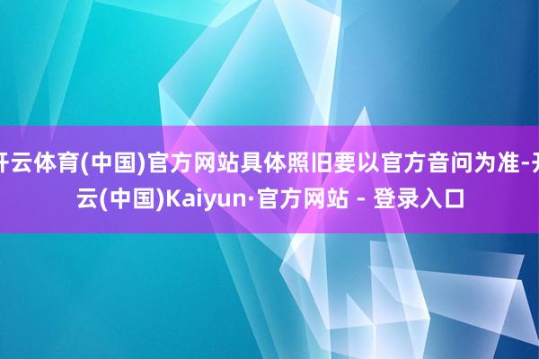 开云体育(中国)官方网站具体照旧要以官方音问为准-开云(中国)Kaiyun·官方网站 - 登录入口