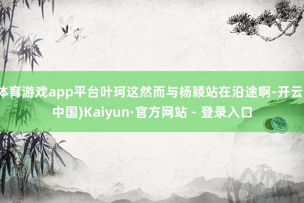 体育游戏app平台叶珂这然而与杨颖站在沿途啊-开云(中国)Kaiyun·官方网站 - 登录入口