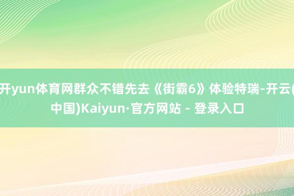 开yun体育网群众不错先去《街霸6》体验特瑞-开云(中国)Kaiyun·官方网站 - 登录入口