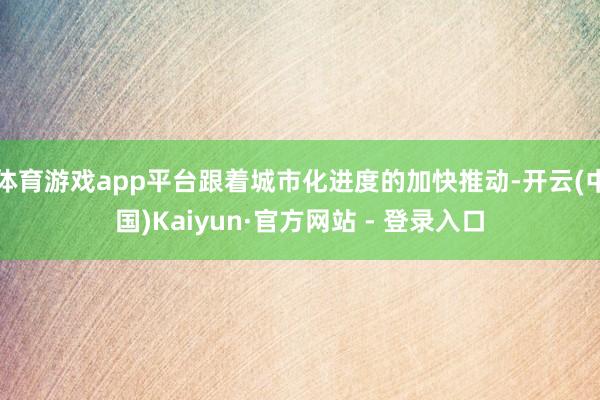 体育游戏app平台跟着城市化进度的加快推动-开云(中国)Kaiyun·官方网站 - 登录入口