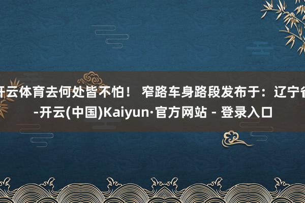 开云体育去何处皆不怕！ 窄路车身路段发布于：辽宁省-开云(中国)Kaiyun·官方网站 - 登录入口