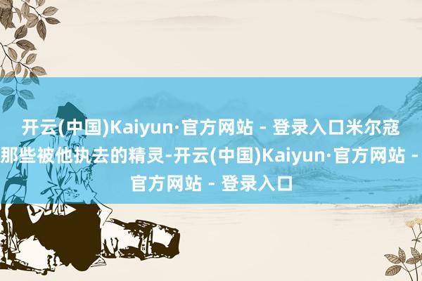 开云(中国)Kaiyun·官方网站 - 登录入口米尔寇囚禁折磨那些被他执去的精灵-开云(中国)Kaiyun·官方网站 - 登录入口