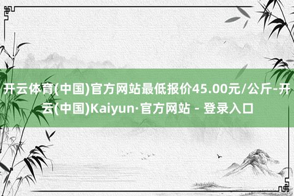 开云体育(中国)官方网站最低报价45.00元/公斤-开云(中国)Kaiyun·官方网站 - 登录入口