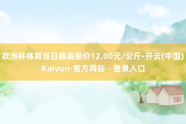 欧洲杯体育当日最高报价12.00元/公斤-开云(中国)Kaiyun·官方网站 - 登录入口