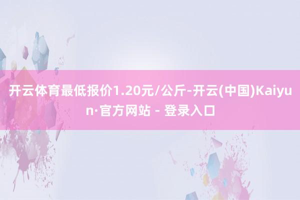 开云体育最低报价1.20元/公斤-开云(中国)Kaiyun·官方网站 - 登录入口