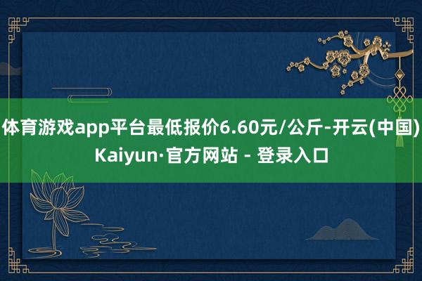 体育游戏app平台最低报价6.60元/公斤-开云(中国)Kaiyun·官方网站 - 登录入口