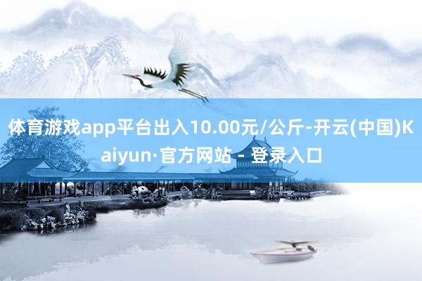 体育游戏app平台出入10.00元/公斤-开云(中国)Kaiyun·官方网站 - 登录入口