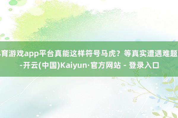 体育游戏app平台真能这样符号马虎？等真实遭遇难题了-开云(中国)Kaiyun·官方网站 - 登录入口