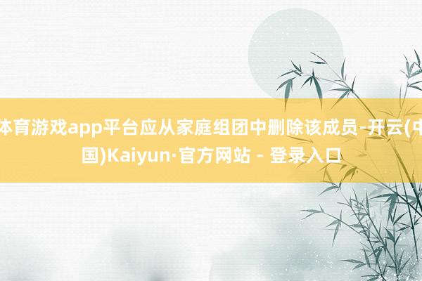 体育游戏app平台应从家庭组团中删除该成员-开云(中国)Kaiyun·官方网站 - 登录入口