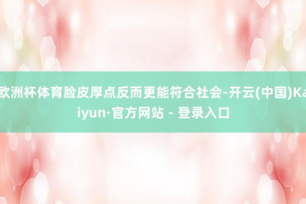 欧洲杯体育脸皮厚点反而更能符合社会-开云(中国)Kaiyun·官方网站 - 登录入口