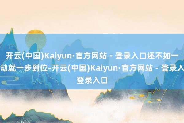 开云(中国)Kaiyun·官方网站 - 登录入口还不如一启动就一步到位-开云(中国)Kaiyun·官方网站 - 登录入口