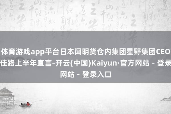 体育游戏app平台日本闻明货仓内集团星野集团CEO星野佳路上半年直言-开云(中国)Kaiyun·官方网站 - 登录入口