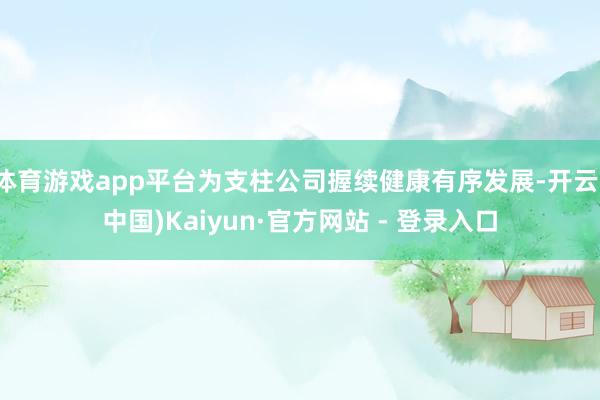 体育游戏app平台为支柱公司握续健康有序发展-开云(中国)Kaiyun·官方网站 - 登录入口