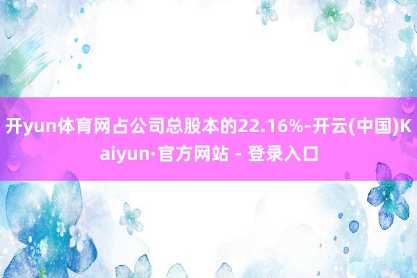 开yun体育网占公司总股本的22.16%-开云(中国)Kaiyun·官方网站 - 登录入口