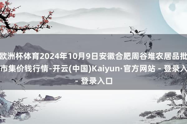 欧洲杯体育2024年10月9日安徽合肥周谷堆农居品批发市集价钱行情-开云(中国)Kaiyun·官方网站 - 登录入口