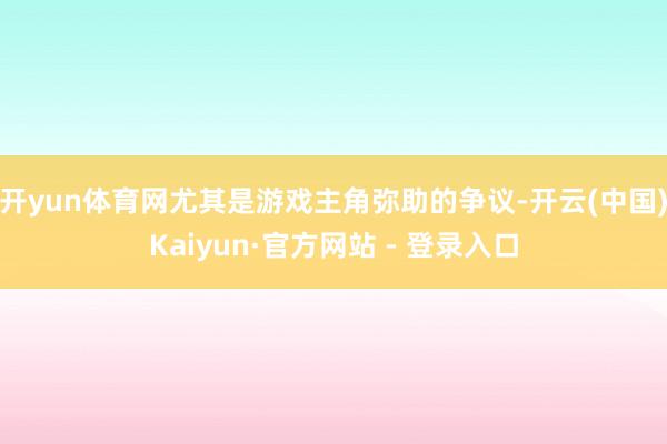 开yun体育网尤其是游戏主角弥助的争议-开云(中国)Kaiyun·官方网站 - 登录入口