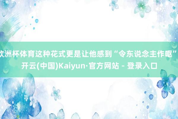 欧洲杯体育这种花式更是让他感到“令东说念主作呕”-开云(中国)Kaiyun·官方网站 - 登录入口