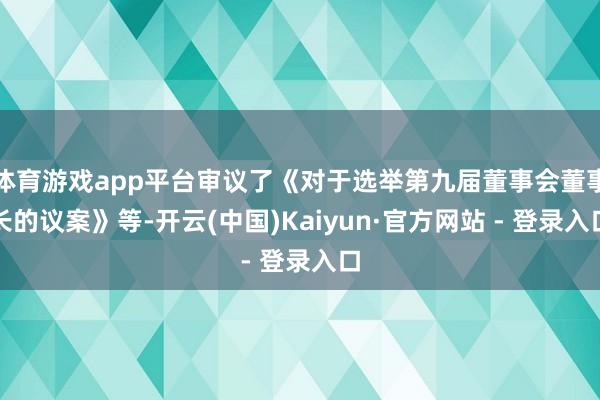 体育游戏app平台审议了《对于选举第九届董事会董事长的议案》等-开云(中国)Kaiyun·官方网站 - 登录入口