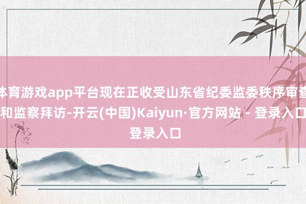 体育游戏app平台现在正收受山东省纪委监委秩序审查和监察拜访-开云(中国)Kaiyun·官方网站 - 登录入口