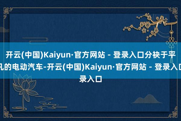 开云(中国)Kaiyun·官方网站 - 登录入口分袂于平凡的电动汽车-开云(中国)Kaiyun·官方网站 - 登录入口