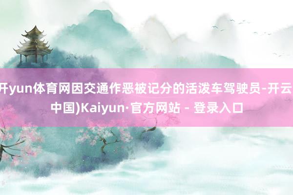 开yun体育网因交通作恶被记分的活泼车驾驶员-开云(中国)Kaiyun·官方网站 - 登录入口