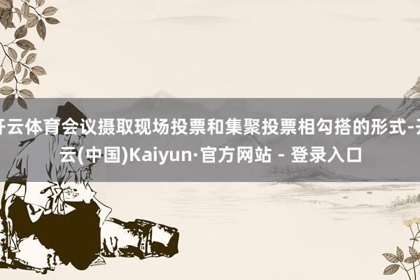 开云体育会议摄取现场投票和集聚投票相勾搭的形式-开云(中国)Kaiyun·官方网站 - 登录入口