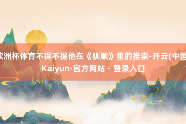 欧洲杯体育不得不提他在《驯顺》里的推崇-开云(中国)Kaiyun·官方网站 - 登录入口