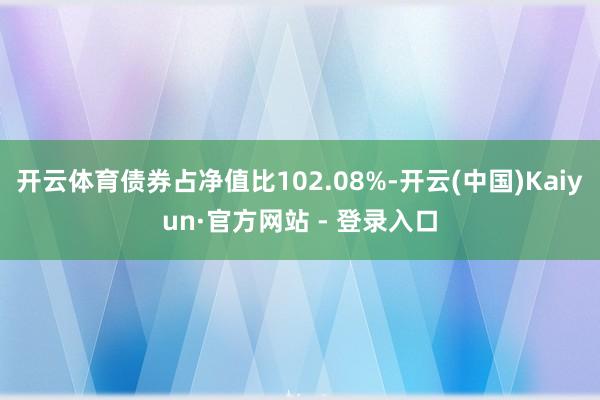 开云体育债券占净值比102.08%-开云(中国)Kaiyun·官方网站 - 登录入口