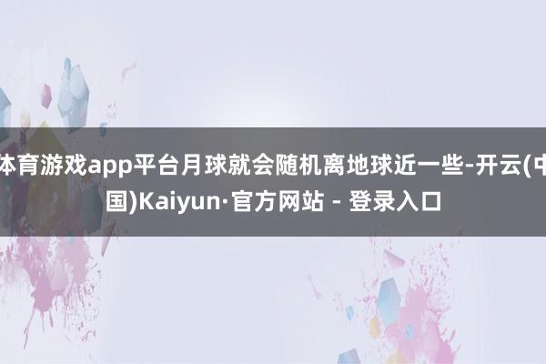 体育游戏app平台月球就会随机离地球近一些-开云(中国)Kaiyun·官方网站 - 登录入口