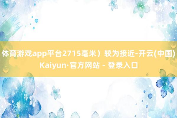 体育游戏app平台2715毫米）较为接近-开云(中国)Kaiyun·官方网站 - 登录入口