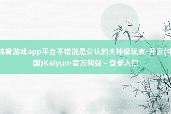 体育游戏app平台不错说是公认的大神级玩家-开云(中国)Kaiyun·官方网站 - 登录入口