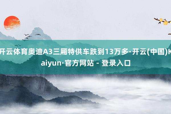 开云体育奥迪A3三厢特供车跌到13万多-开云(中国)Kaiyun·官方网站 - 登录入口