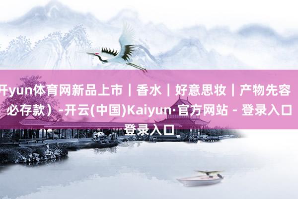 开yun体育网新品上市｜香水｜好意思妆｜产物先容（必存款）-开云(中国)Kaiyun·官方网站 - 登录入口