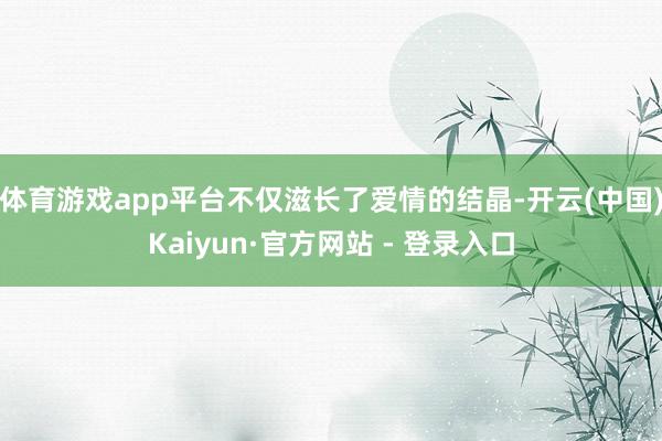 体育游戏app平台不仅滋长了爱情的结晶-开云(中国)Kaiyun·官方网站 - 登录入口