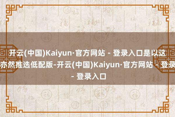 开云(中国)Kaiyun·官方网站 - 登录入口是以这辆车亦然推选低配版-开云(中国)Kaiyun·官方网站 - 登录入口