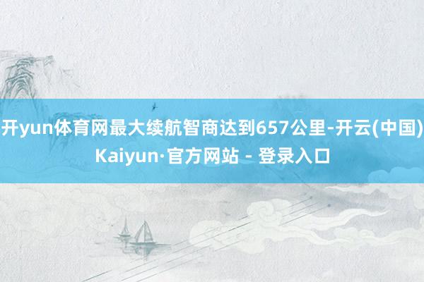 开yun体育网最大续航智商达到657公里-开云(中国)Kaiyun·官方网站 - 登录入口