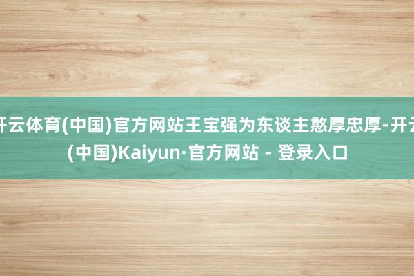 开云体育(中国)官方网站王宝强为东谈主憨厚忠厚-开云(中国)Kaiyun·官方网站 - 登录入口