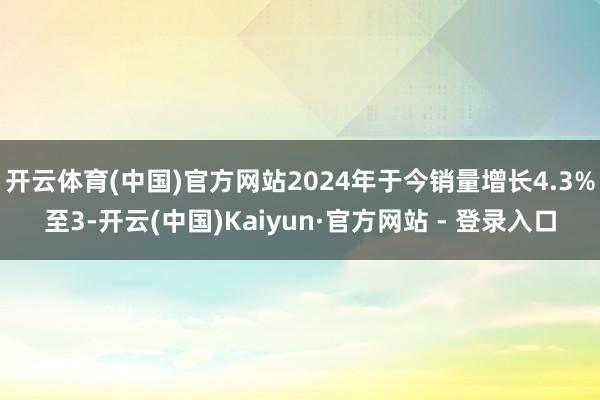 开云体育(中国)官方网站2024年于今销量增长4.3%至3-开云(中国)Kaiyun·官方网站 - 登录入口