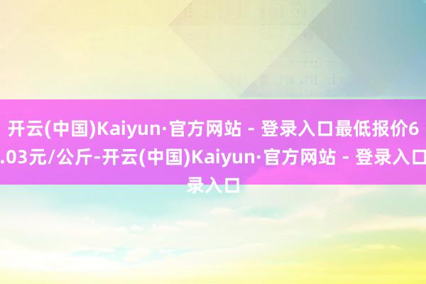 开云(中国)Kaiyun·官方网站 - 登录入口最低报价6.03元/公斤-开云(中国)Kaiyun·官方网站 - 登录入口