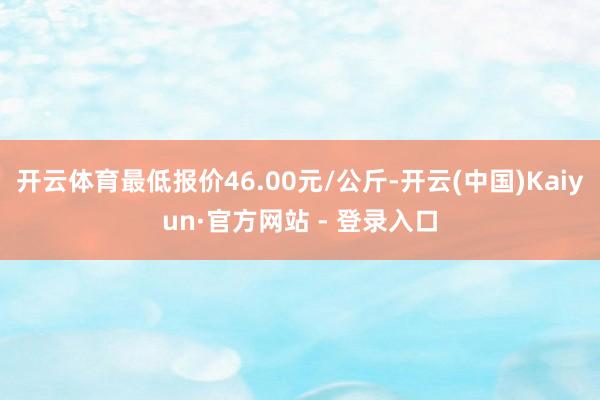 开云体育最低报价46.00元/公斤-开云(中国)Kaiyun·官方网站 - 登录入口