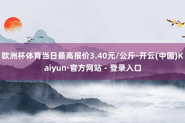 欧洲杯体育当日最高报价3.40元/公斤-开云(中国)Kaiyun·官方网站 - 登录入口