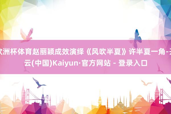 欧洲杯体育赵丽颖成效演绎《风吹半夏》许半夏一角-开云(中国)Kaiyun·官方网站 - 登录入口