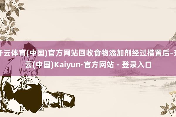 开云体育(中国)官方网站回收食物添加剂经过措置后-开云(中国)Kaiyun·官方网站 - 登录入口