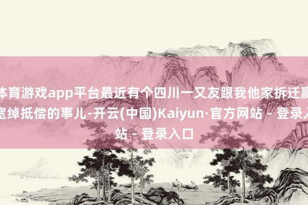 体育游戏app平台最近有个四川一又友跟我他家拆迁赢得宽绰抵偿的事儿-开云(中国)Kaiyun·官方网站 - 登录入口