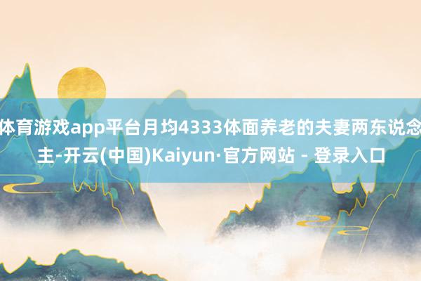 体育游戏app平台月均4333体面养老的夫妻两东说念主-开云(中国)Kaiyun·官方网站 - 登录入口