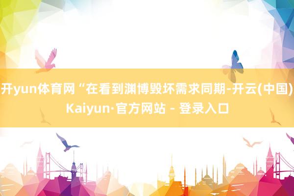 开yun体育网　　“在看到渊博毁坏需求同期-开云(中国)Kaiyun·官方网站 - 登录入口