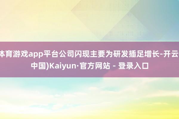 体育游戏app平台公司闪现主要为研发插足增长-开云(中国)Kaiyun·官方网站 - 登录入口