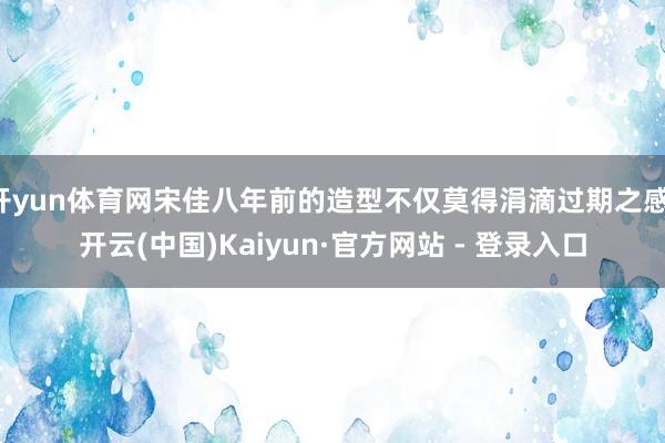 开yun体育网宋佳八年前的造型不仅莫得涓滴过期之感-开云(中国)Kaiyun·官方网站 - 登录入口