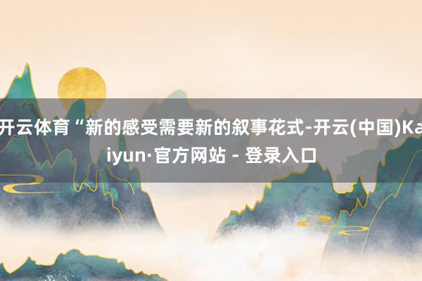 开云体育“新的感受需要新的叙事花式-开云(中国)Kaiyun·官方网站 - 登录入口